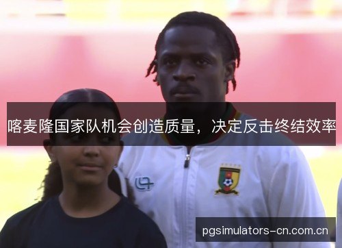喀麦隆国家队机会创造质量，决定反击终结效率